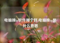 电脑换ip软件哪个好,电脑换ip是什么意思
