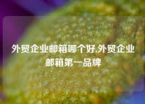 外贸企业邮箱哪个好,外贸企业邮箱第一品牌
