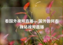 看国外视频直播vps,国外如何看咪咕视频直播