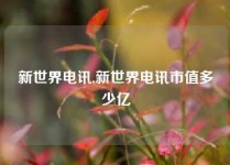 新世界电讯,新世界电讯市值多少亿