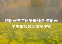 腾讯云学生服务器续费,腾讯云学生服务器续费多少钱