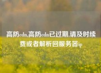 高防cdn,高防cdn已过期,请及时续费或者解析回服务器ip