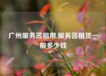 广州服务器租用,服务器租赁一般多少钱