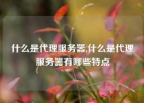什么是代理服务器,什么是代理服务器有哪些特点