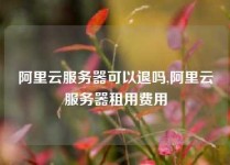阿里云服务器可以退吗,阿里云服务器租用费用