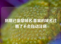 到期已备案域名,备案的域名过期了不会自动注销