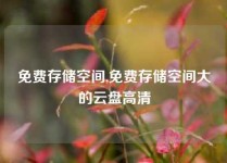 免费存储空间,免费存储空间大的云盘高清