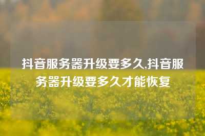抖音服务器升级要多久,抖音服务器升级要多久才能恢复