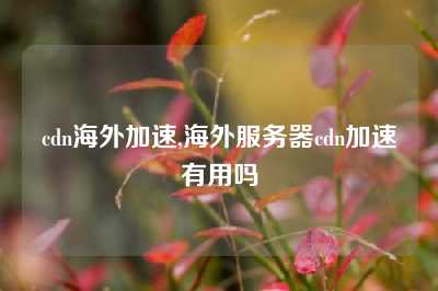 cdn海外加速,海外服务器cdn加速有用吗