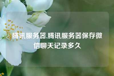 腾讯服务器,腾讯服务器保存微信聊天记录多久