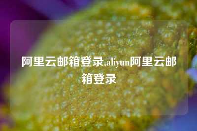 阿里云邮箱登录,aliyun阿里云邮箱登录