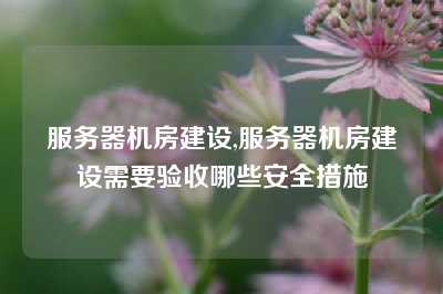 服务器机房建设,服务器机房建设需要验收哪些安全措施