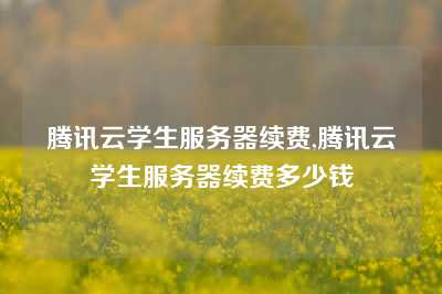 腾讯云学生服务器续费,腾讯云学生服务器续费多少钱