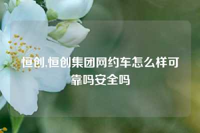 恒创,恒创集团网约车怎么样可靠吗安全吗