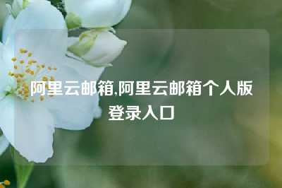阿里云邮箱,阿里云邮箱个人版登录入口