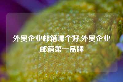 外贸企业邮箱哪个好,外贸企业邮箱第一品牌