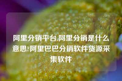 阿里分销平台,阿里分销是什么意思?阿里巴巴分销软件货源采集软件