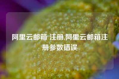 阿里云邮箱 注册,阿里云邮箱注册参数错误
