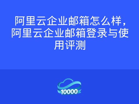阿里云企业邮箱怎么样,阿里云企业邮箱登录与使用评测