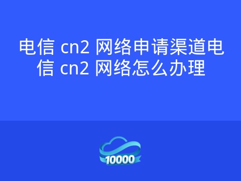 电信 cn2 网络申请渠道电信 cn2 网络怎么办理