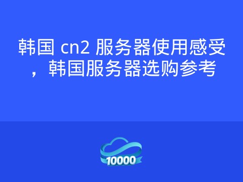 韩国 cn2 服务器使用感受,韩国服务器选购参考