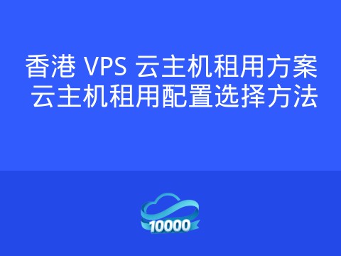 香港 VPS 云主机租用方案 云主机租用配置选择方法