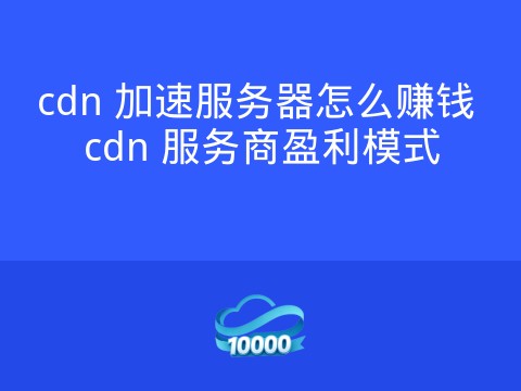 cdn 加速服务器怎么赚钱 cdn 服务商盈利模式
