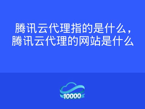 腾讯云代理指的是什么,腾讯云代理的网站是什么