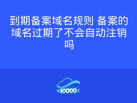 到期备案域名规则 备案的域名过期了不会自动注销吗