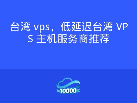 台湾 vps,低延迟台湾 VPS 主机服务商推荐