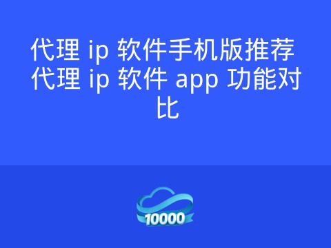 代理 ip 软件手机版推荐 代理 ip 软件 app 功能对比