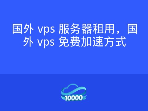 国外 vps 服务器租用,国外 vps 免费加速方式