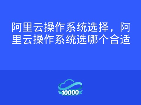 阿里云操作系统选择,阿里云操作系统选哪个合适