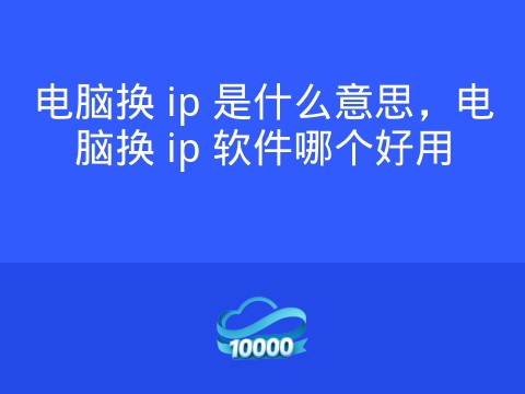 电脑换 ip 是什么意思,电脑换 ip 软件哪个好用