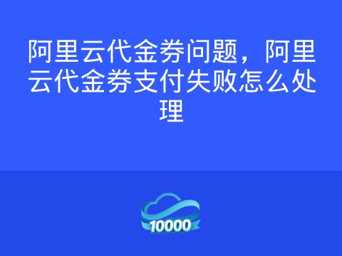 阿里云代金券问题,阿里云代金券支付失败怎么处理