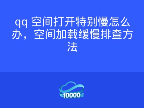 qq 空间打开特别慢怎么办,空间加载缓慢排查方法