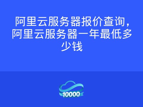 阿里云服务器报价查询,阿里云服务器一年最低多少钱