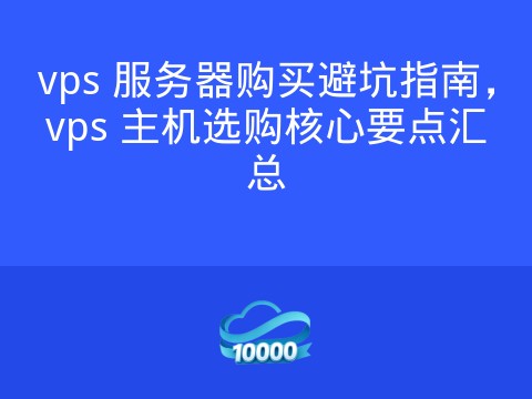 vps 服务器购买避坑指南,vps 主机选购核心要点汇总
