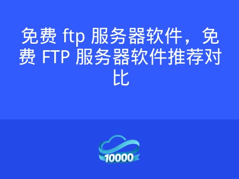 免费 ftp 服务器软件，免费 FTP 服务器软件推荐对比