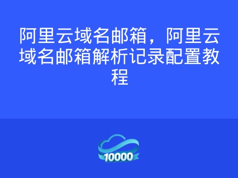 阿里云域名邮箱,阿里云域名邮箱解析记录配置教程