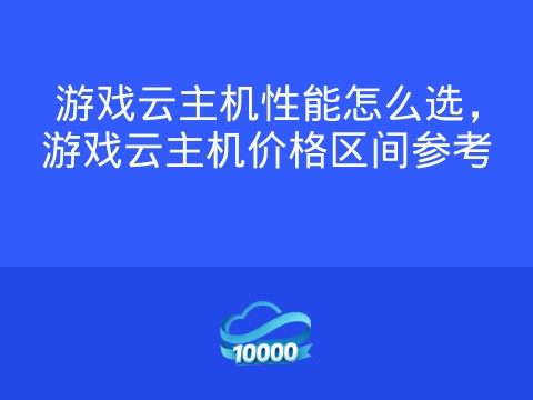 游戏云主机性能怎么选,游戏云主机价格区间参考
