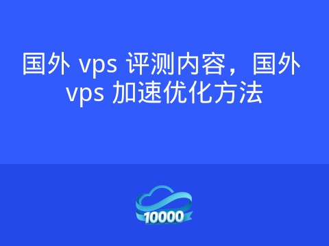 国外 vps 评测内容,国外 vps 加速优化方法