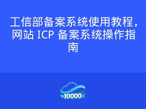 工信部备案系统使用教程,网站 ICP 备案系统操作指南