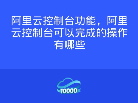阿里云控制台功能,阿里云控制台可以完成的操作有哪些