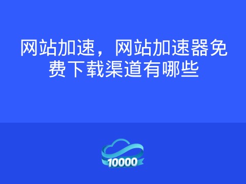 网站加速,网站加速器免费下载渠道有哪些
