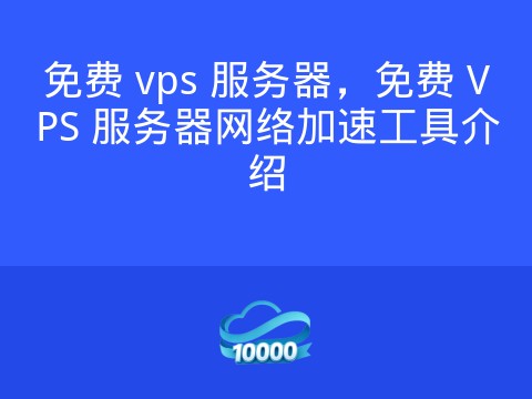 免费 vps 服务器,免费 VPS 服务器网络加速工具介绍