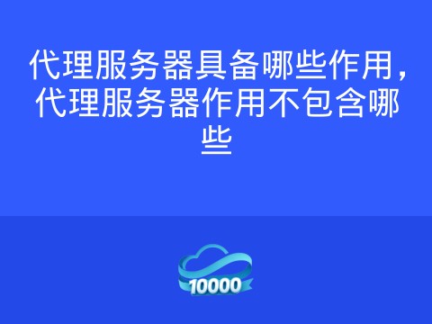 代理服务器具备哪些作用,代理服务器作用不包含哪些