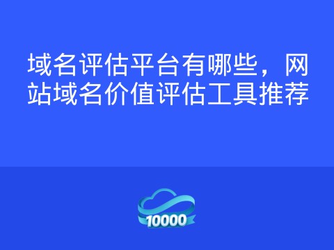 域名评估平台有哪些,网站域名价值评估工具推荐