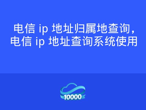 电信 ip 地址归属地查询,电信 ip 地址查询系统使用