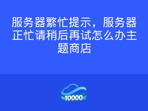 服务器繁忙提示,服务器正忙请稍后再试怎么办主题商店